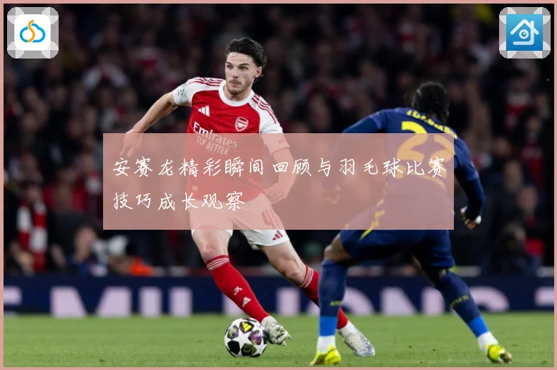 安赛龙精彩瞬间回顾与羽毛球比赛技巧成长观察