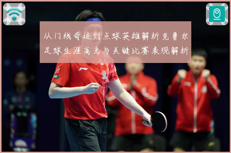 从门线奇迹到点球英雄解析克鲁尔足球生涯高光与关键比赛表现解析