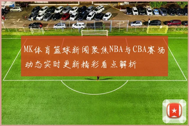 MK体育篮球新闻聚焦NBA与CBA赛场动态实时更新精彩看点解析