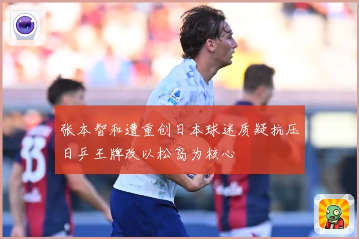 张本智和遭重创日本球迷质疑抗压日乒王牌改以松岛为核心