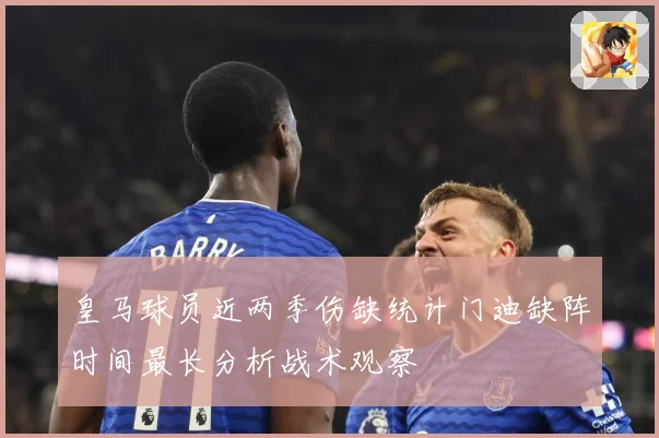 皇马球员近两季伤缺统计门迪缺阵时间最长分析战术观察