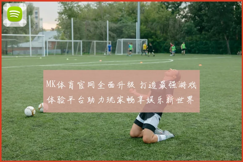 MK体育官网全面升级 打造最强游戏体验平台助力玩家畅享娱乐新世界