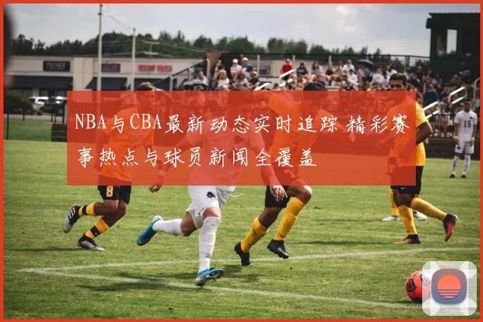 NBA与CBA最新动态实时追踪 精彩赛事热点与球员新闻全覆盖