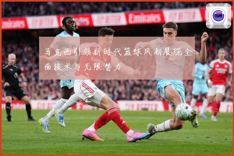 马克西引领新时代篮球风潮展现全面技术与无限潜力