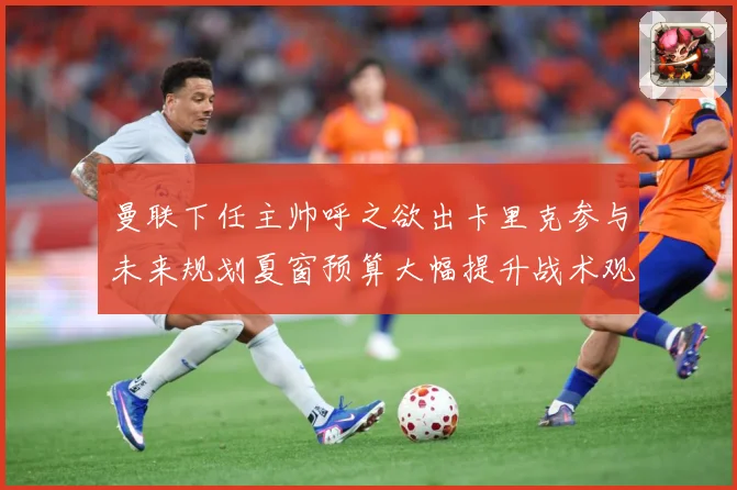 曼联下任主帅呼之欲出卡里克参与未来规划夏窗预算大幅提升战术观察