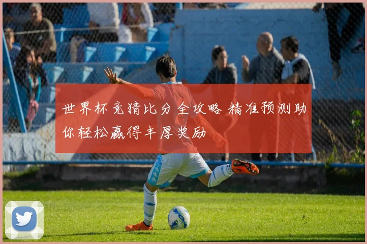 世界杯竞猜比分全攻略 精准预测助你轻松赢得丰厚奖励