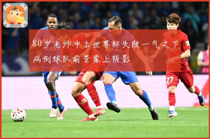 80岁老帅冲击世界杯失败一气之下病倒球队前景蒙上阴影