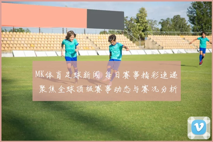 MK体育足球新闻 每日赛事精彩速递 聚焦全球顶级赛事动态与赛况分析