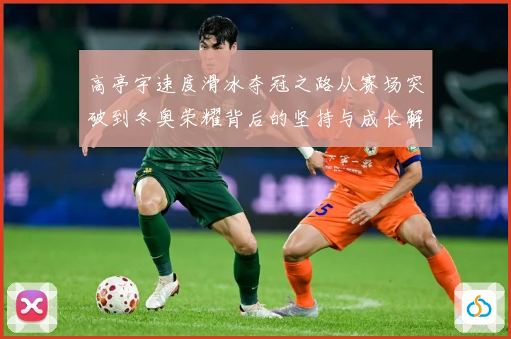 高亭宇速度滑冰夺冠之路从赛场突破到冬奥荣耀背后的坚持与成长解析