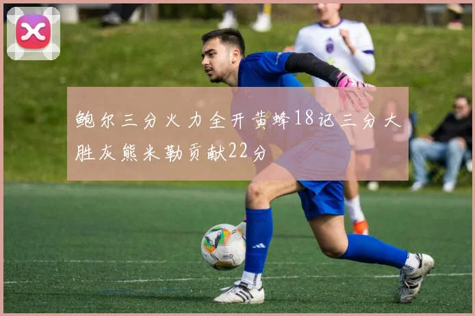 鲍尔三分火力全开黄蜂18记三分大胜灰熊米勒贡献22分