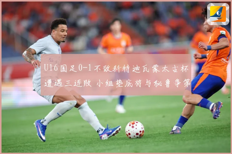 U16国足0-1不敌科特迪瓦蒙太古杯遭遇三连败 小组垫底将与秘鲁争第七名