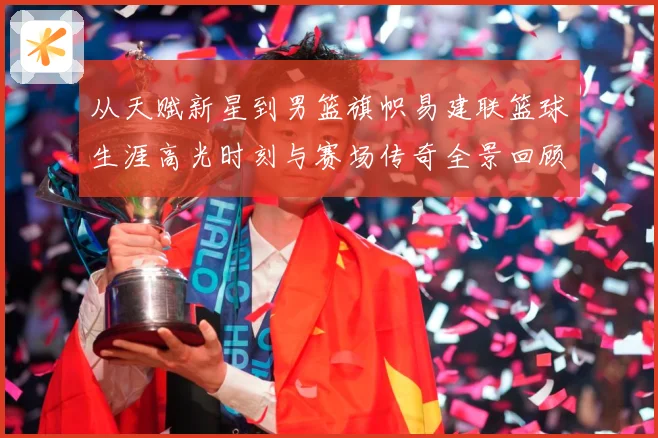从天赋新星到男篮旗帜易建联篮球生涯高光时刻与赛场传奇全景回顾解析
