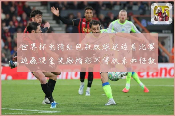 世界杯竞猜红包狂欢球迷边看比赛边赢现金奖励精彩不停欢乐加倍数据研判