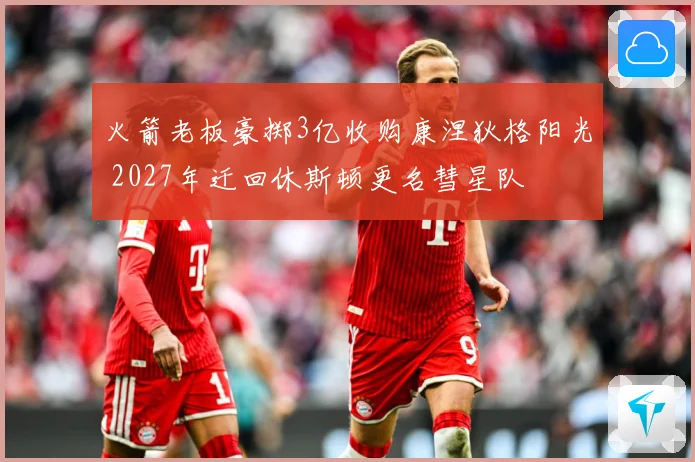 火箭老板豪掷3亿收购康涅狄格阳光 2027年迁回休斯顿更名彗星队