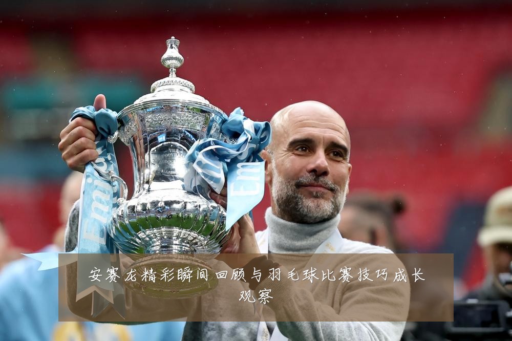 安赛龙精彩瞬间回顾与羽毛球比赛技巧成长观察